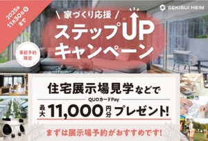 ＼家づくり応援　ステップUPキャンペーン／<BR>事前予約の上、住宅展示場見学などで QUOカードPay最大11,000円分をプレゼント致します。